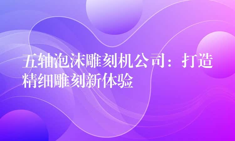 五轴泡沫雕刻机公司：打造精细雕刻新体验